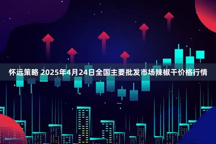 怀远策略 2025年4月24日全国主要批发市场辣椒干价格行情