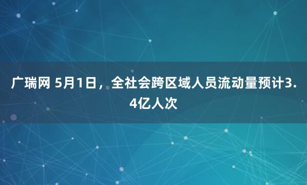 广瑞网 5月1日，全社会跨区域人员流动量预计3.4亿人次