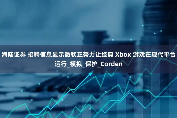 海陆证券 招聘信息显示微软正努力让经典 Xbox 游戏在现代平台运行_模拟_保护_Corden