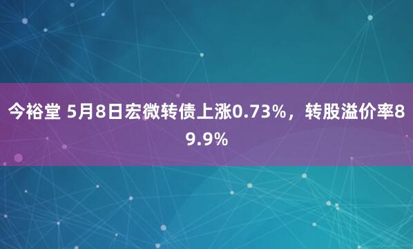 今裕堂 5月8日宏微转债上涨0.73%，转股溢价率89.9%