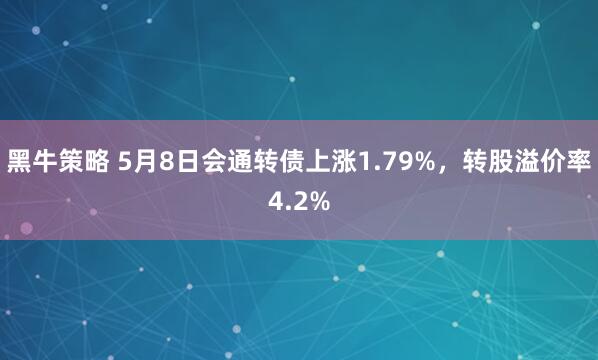 黑牛策略 5月8日会通转债上涨1.79%，转股溢价率4.2%