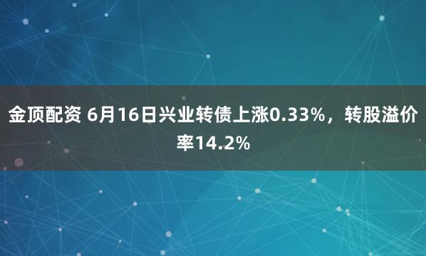 金顶配资 6月16日兴业转债上涨0.33%，转股溢价率14.2%