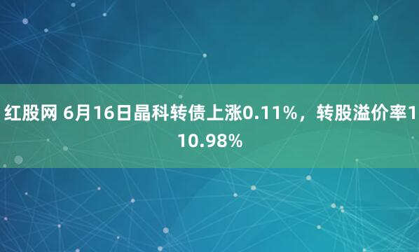 红股网 6月16日晶科转债上涨0.11%，转股溢价率110.98%