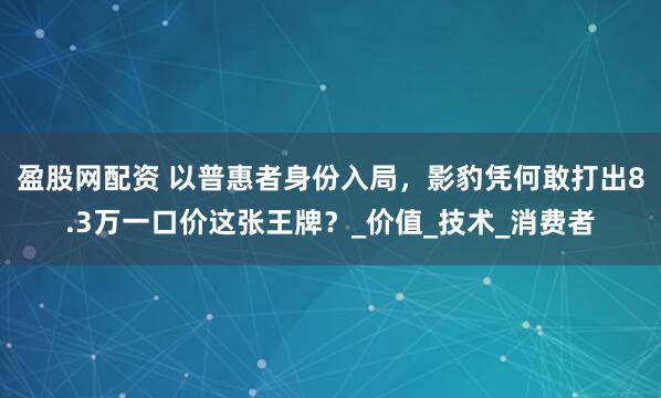 盈股网配资 以普惠者身份入局，影豹凭何敢打出8.3万一口价这张王牌？_价值_技术_消费者