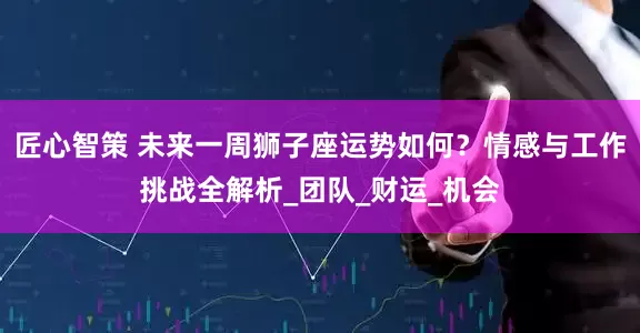 匠心智策 未来一周狮子座运势如何？情感与工作挑战全解析_团队_财运_机会