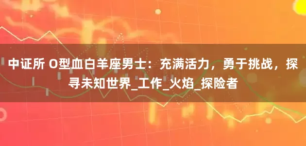 中证所 O型血白羊座男士：充满活力，勇于挑战，探寻未知世界_工作_火焰_探险者