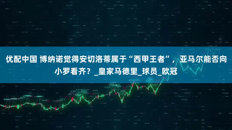 优配中国 博纳诺觉得安切洛蒂属于“西甲王者”，亚马尔能否向小罗看齐？_皇家马德里_球员_欧冠