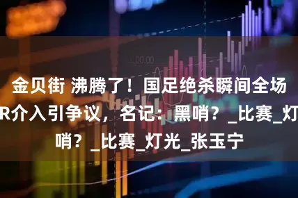 金贝街 沸腾了！国足绝杀瞬间全场熄灯，VAR介入引争议，名记：黑哨？_比赛_灯光_张玉宁
