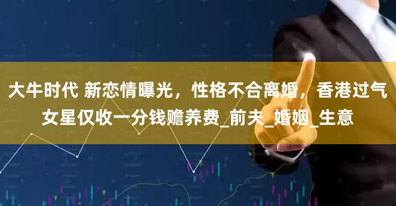 大牛时代 新恋情曝光，性格不合离婚，香港过气女星仅收一分钱赡养费_前夫_婚姻_生意