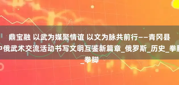 鼎宝融 以武为媒聚情谊 以文为脉共前行——青冈县中俄武术交流活动书写文明互鉴新篇章_俄罗斯_历史_拳脚